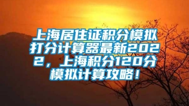 上海居住证积分模拟打分计算器最新2022，上海积分120分模拟计算攻略！