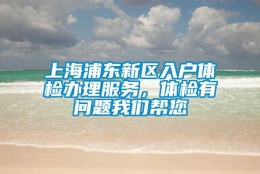 上海浦东新区入户体检办理服务，体检有问题我们帮您