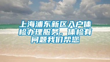 上海浦东新区入户体检办理服务，体检有问题我们帮您