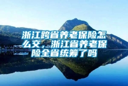 浙江跨省养老保险怎么交，浙江省养老保险全省统筹了吗