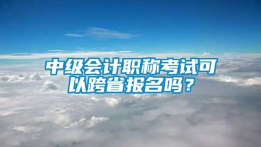 中级会计职称考试可以跨省报名吗？