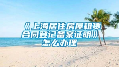 《上海居住房屋租赁合同登记备案证明》怎么办理