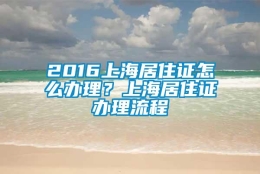 2016上海居住证怎么办理？上海居住证办理流程