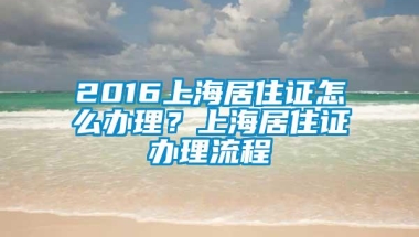 2016上海居住证怎么办理？上海居住证办理流程