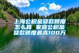 上海公积金贷款额度怎么算 家庭公积金贷款额度最高100万