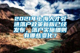 2021年上海人才引进落户政策新版已经发布，落户实施细则有哪些变化？