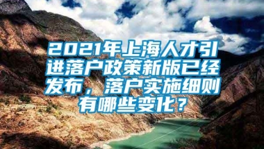 2021年上海人才引进落户政策新版已经发布，落户实施细则有哪些变化？