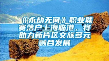 《永劫无间》职业联赛落户上海临港，将助力新片区文旅多元融合发展