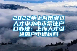 2022年上海市引进人才申办本市常住户口办法：上海人才引进落户申请材料