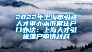 2022年上海市引进人才申办本市常住户口办法：上海人才引进落户申请材料