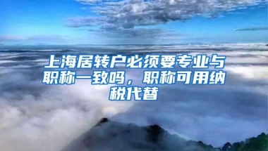 上海居转户必须要专业与职称一致吗，职称可用纳税代替