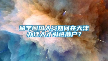 留学回国人员如何在天津办理人才引进落户？