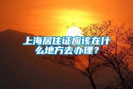 上海居住证应该在什么地方去办理？