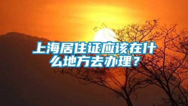 上海居住证应该在什么地方去办理？