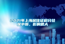 2021年上海居住证积分社保中断，影响很大