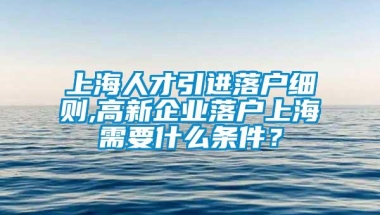 上海人才引进落户细则,高新企业落户上海需要什么条件？