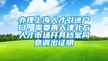 办理上海人才引进户口，需要再天津北方人才市场开具档案同意调出证明