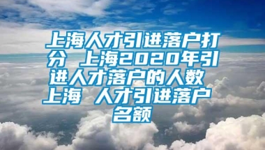 上海人才引进落户打分 上海2020年引进人才落户的人数 上海 人才引进落户 名额