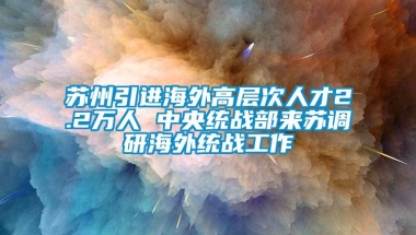 苏州引进海外高层次人才2.2万人 中央统战部来苏调研海外统战工作