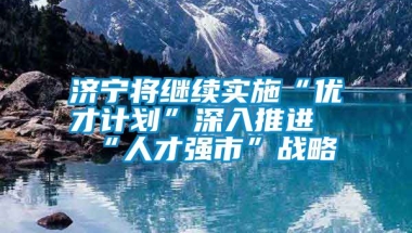 济宁将继续实施“优才计划”深入推进“人才强市”战略