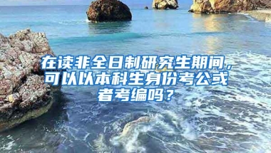 在读非全日制研究生期间，可以以本科生身份考公或者考编吗？