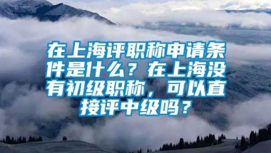 在上海评职称申请条件是什么？在上海没有初级职称，可以直接评中级吗？