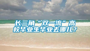 长三角“双一流”高校毕业生毕业去哪儿？