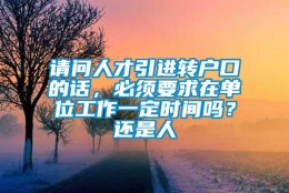 请问人才引进转户口的话，必须要求在单位工作一定时间吗？还是人