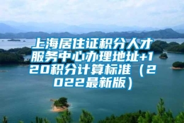 上海居住证积分人才服务中心办理地址+120积分计算标准（2022最新版）