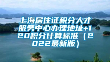 上海居住证积分人才服务中心办理地址+120积分计算标准（2022最新版）