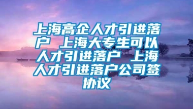 上海高企人才引进落户 上海大专生可以人才引进落户 上海人才引进落户公司签协议