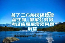 签了三方协议还算应届生吗 国家公务员考试应届生常见问题解答