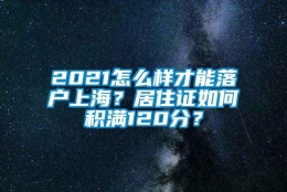 2021怎么样才能落户上海？居住证如何积满120分？