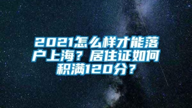 2021怎么样才能落户上海？居住证如何积满120分？