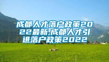 成都人才落户政策2022最新,成都人才引进落户政策2022