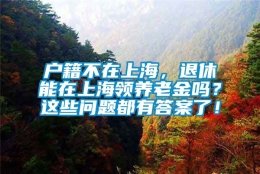 户籍不在上海，退休能在上海领养老金吗？这些问题都有答案了！