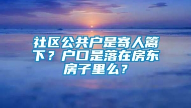 社区公共户是寄人篱下？户口是落在房东房子里么？