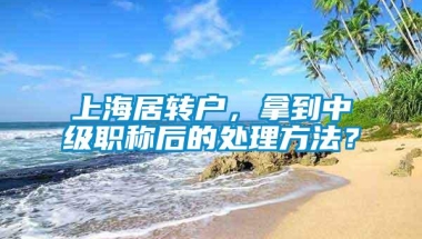 上海居转户，拿到中级职称后的处理方法？