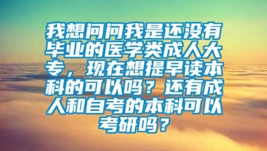 我想问问我是还没有毕业的医学类成人大专，现在想提早读本科的可以吗？还有成人和自考的本科可以考研吗？