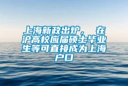 上海新政出炉， 在沪高校应届硕士毕业生等可直接成为上海户口