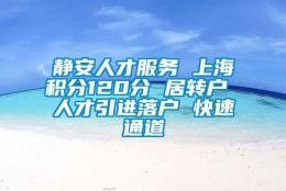 静安人才服务 上海积分120分 居转户 人才引进落户 快速通道