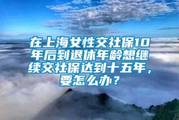 在上海女性交社保10年后到退休年龄想继续交社保达到十五年，要怎么办？