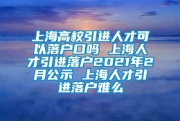 上海高校引进人才可以落户口吗 上海人才引进落户2021年2月公示 上海人才引进落户难么