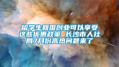 留学生回国创业可以享受这些优惠政策 长沙市人社局7月份高热问题来了