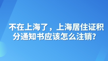 不在上海了，上海居住证积分通知书应该怎么注销？