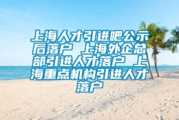 上海人才引进吧公示后落户 上海外企总部引进人才落户 上海重点机构引进人才落户