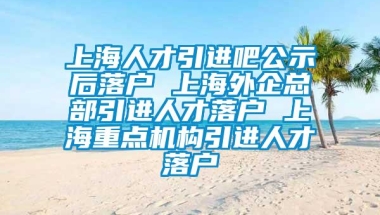 上海人才引进吧公示后落户 上海外企总部引进人才落户 上海重点机构引进人才落户