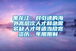 黑龙江：对引进的海外高层次人才和急需紧缺人才可适当放宽资历、年限限制