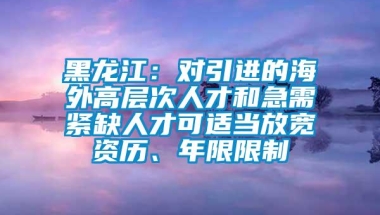 黑龙江：对引进的海外高层次人才和急需紧缺人才可适当放宽资历、年限限制