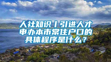 人社知识丨引进人才申办本市常住户口的具体程序是什么？